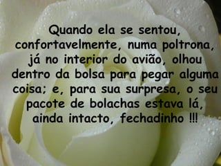 Quando ela se sentou, confortavelmente, numa poltrona, já no interior do avião, olhou dentro da bolsa para pegar alguma coisa; e, para sua surpresa, o seu pacote de bolachas estava lá, ainda intacto, fechadinho !!! 
