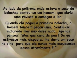 Ao lado da poltrona onde estava o saco de
 bolachas sentou-se um homem, que abriu
       uma revista e começou a ler.
  Quando ela pegou a primeira bolacha, o
   homem também pegou uma. Sentiu-se
   indignada mas não disse nada. Apenas
   pensou: “Mas que cara de pau ! Se eu
 estivesse mais disposta, lhe daria um soco
no olho, para que ele nunca mais esquecesse
           desse atrevimento !! “
 