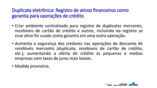 Duplicata eletrônica: Registro de ativos financeiros como
garantia para operações de crédito
• Criar ambiente centralizado para registro de duplicatas mercantis,
recebíveis de cartão de crédito e outros, incluindo no registro se
esse ativo foi usado como garantia em uma outra operação.
• Aumenta a segurança dos credores nas operações de desconto de
recebíveis mercantis (duplicata, recebíveis de cartão de crédito,
etc.), aumentando a oferta de crédito às pequenas e médias
empresas com taxas de juros mais baixas.
• Medida provisória.
 