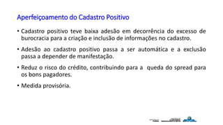 Aperfeiçoamento do Cadastro Positivo
• Cadastro positivo teve baixa adesão em decorrência do excesso de
burocracia para a criação e inclusão de informações no cadastro.
• Adesão ao cadastro positivo passa a ser automática e a exclusão
passa a depender de manifestação.
• Reduz o risco do crédito, contribuindo para a queda do spread para
os bons pagadores.
• Medida provisória.
 