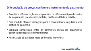 Diferenciação de preços conforme o instrumento de pagamento
• Permitir a diferenciação de preço entre os diferentes tipos de meios
de pagamento (ex. dinheiro, boleto, cartão de débito e crédito)
• Essa medida oferece vantagens para o consumidor e regulariza uma
prática no comércio
• Estimula competição entre os diferentes meios de pagamento,
beneficiando lojistas e consumidores
• Autorização se dará por meio de Medida Provisória
 