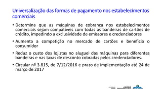 Universalização das formas de pagamento nos estabelecimentos
comerciais
• Determina que as máquinas de cobrança nos estabelecimentos
comerciais sejam compatíveis com todas as bandeiras de cartões de
crédito, impedindo a exclusividade de emissores e credenciadores
• Aumenta a competição no mercado de cartões e beneficia o
consumidor
• Reduz o custo dos lojistas no aluguel das máquinas para diferentes
bandeiras e nas taxas de desconto cobradas pelos credenciadores.
• Circular nº 3.815, de 7/12/2016 e prazo de implementação até 24 de
março de 2017
 