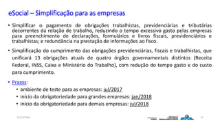 eSocial – Simplificação para as empresas
• Simplificar o pagamento de obrigações trabalhistas, previdenciárias e tributárias
decorrentes da relação de trabalho, reduzindo o tempo excessivo gasto pelas empresas
para preenchimento de declarações, formulários e livros fiscais, previdenciários e
trabalhistas; e redundância na prestação de informações ao fisco.
• Simplificação do cumprimento das obrigações previdenciárias, fiscais e trabalhistas, que
unificará 13 obrigações atuais de quatro órgãos governamentais distintos (Receita
Federal, INSS, Caixa e Ministério do Trabalho), com redução do tempo gasto e do custo
para cumprimento.
• Prazos:
• ambiente de teste para as empresas: jul/2017
• início da obrigatoriedade para grandes empresas: jan/2018
• início da obrigatoriedade para demais empresas: jul/2018
15/12/2016 17
 