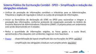 Sistema Público De Escrituração Contábil - SPED – Simplificação e redução das
obrigações estaduais
• Unificar da prestação de informações contábeis e tributárias para as Administrações
Tributárias e órgãos de regulação e reduzir os custos de prestação de informações.
• Incluir os formulários de declaração do ICMS no SPED para racionalizar e integrar a
prestação das informações, conforme protocolo de cooperação assinado no âmbito do
Encontro Nacional de Administradores Tributários (ENAT). O projeto-piloto em andamento
está sendo desenvolvido em 5 estados.
• Reduz a quantidade de informações exigidas, as horas gastas e o custo Brasil,
aproximando o País daqueles com ambientes negociais mais favoráveis.
• Prazos: - disponibilização do layout simplificado das escriturações do SPED: jul/2017
- simplificação das obrigações estaduais num projeto-piloto: dez/2017
15/12/2016 18
 
