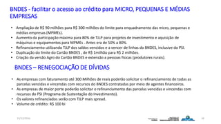 BNDES - facilitar o acesso ao crédito para MICRO, PEQUENAS E MÉDIAS
EMPRESAS
15/12/2016 28
• Ampliação de R$ 90 milhões para R$ 300 milhões do limite para enquadramento das micro, pequenas e
médias empresas (MPMEs).
• Aumento da participação máxima para 80% de TJLP para projetos de investimento e aquisição de
máquinas e equipamentos para MPMEs . Antes era de 50% a 80%.
• Refinanciamento utilizando TJLP dos saldos vencidos e a vencer de linhas do BNDES, inclusive do PSI.
• Duplicação do limite do Cartão BNDES , de R$ 1milhão para R$ 2 milhões.
• Criação da versão Agro do Cartão BNDES e extensão a pessoas físicas (produtores rurais).
BNDES – RENEGOCIAÇÃO DE DÍVIDAS
• As empresas com faturamento até 300 Milhões de reais poderão solicitar o refinanciamento de todas as
parcelas vencidas e vincendas com recursos do BNDES contratadas por meio de agentes financeiros.
• As empresas de maior porte poderão solicitar o refinanciamento das parcelas vencidas e vincendas com
recursos do PSI (Programa de Sustentação do Investimento).
• Os valores refinanciados serão com TJLP mais spread.
• Volume de crédito: R$ 100 bi
 