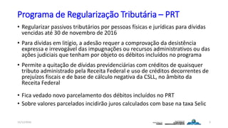 Programa de Regularização Tributária – PRT
• Regularizar passivos tributários por pessoas físicas e jurídicas para dívidas
vencidas até 30 de novembro de 2016
• Para dívidas em litígio, a adesão requer a comprovação da desistência
expressa e irrevogável das impugnações ou recursos administrativos ou das
ações judiciais que tenham por objeto os débitos incluídos no programa
• Permite a quitação de dívidas previdenciárias com créditos de quaisquer
tributo administrado pela Receita Federal e uso de créditos decorrentes de
prejuízos fiscais e de base de cálculo negativa da CSLL, no âmbito da
Receita Federal
• Fica vedado novo parcelamento dos débitos incluídos no PRT
• Sobre valores parcelados incidirão juros calculados com base na taxa Selic
15/12/2016 3
 