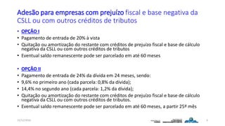 Adesão para empresas com prejuízo fiscal e base negativa da
CSLL ou com outros créditos de tributos
• OPÇÃO I
• Pagamento de entrada de 20% à vista
• Quitação ou amortização do restante com créditos de prejuízo fiscal e base de cálculo
negativa da CSLL ou com outros créditos de tributos
• Eventual saldo remanescente pode ser parcelado em até 60 meses
• OPÇÃO II
• Pagamento de entrada de 24% da dívida em 24 meses, sendo:
• 9,6% no primeiro ano (cada parcela: 0,8% da dívida);
• 14,4% no segundo ano (cada parcela: 1,2% da dívida);
• Quitação ou amortização do restante com créditos de prejuízo fiscal e base de cálculo
negativa da CSLL ou com outros créditos de tributos.
• Eventual saldo remanescente pode ser parcelado em até 60 meses, a partir 25º mês
15/12/2016 4
 