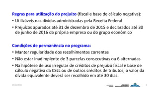 Regras para utilização do prejuízo (fiscal e base de cálculo negativa):
• Utilizáveis nas dívidas administradas pela Receita Federal
• Prejuízos apurados até 31 de dezembro de 2015 e declarados até 30
de junho de 2016 da própria empresa ou do grupo econômico
Condições de permanência no programa:
• Manter regularidade dos recolhimentos correntes
• Não estar inadimplente de 3 parcelas consecutivas ou 6 alternadas
• Na hipótese de uso irregular de créditos de prejuízo fiscal e base de
cálculo negativa da CSLL ou de outros créditos de tributos, o valor da
dívida equivalente deverá ser recolhido em até 30 dias
15/12/2016 6
 