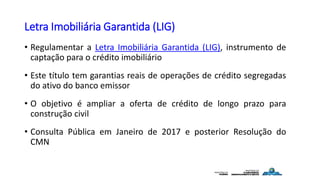 Letra Imobiliária Garantida (LIG)
• Regulamentar a Letra Imobiliária Garantida (LIG), instrumento de
captação para o crédito imobiliário
• Este título tem garantias reais de operações de crédito segregadas
do ativo do banco emissor
• O objetivo é ampliar a oferta de crédito de longo prazo para
construção civil
• Consulta Pública em Janeiro de 2017 e posterior Resolução do
CMN
 