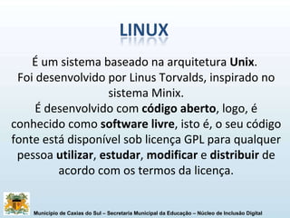 É um sistema baseado na arquitetura  Unix .  Foi desenvolvido por Linus Torvalds, inspirado no sistema Minix. É desenvolvido com  código aberto , logo, é conhecido como  software livre , isto é, o seu código fonte está disponível sob licença GPL para qualquer pessoa  utilizar ,  estudar ,  modificar  e  distribuir  de acordo com os termos da licença. 
