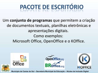 Um  conjunto de programas  que permitem a criação de documentos textuais, planilhas eletrônicas e apresentações digitais.  Como exemplos:  Microsoft Office, OpenOffice e o KOffice. 
