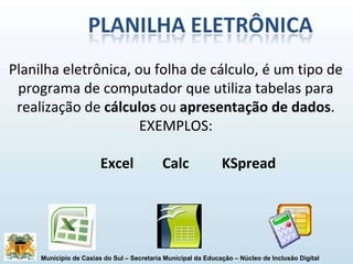 Planilha eletrônica, ou folha de cálculo, é um tipo de programa de computador que utiliza tabelas para realização de  cálculos  ou  apresentação de dados . EXEMPLOS: Excel Calc   KSpread 