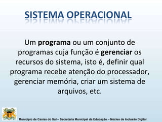 Um  programa  ou um conjunto de programas cuja função é  gerenciar  os recursos do sistema, isto é, definir qual programa recebe atenção do processador, gerenciar memória, criar um sistema de arquivos, etc. 