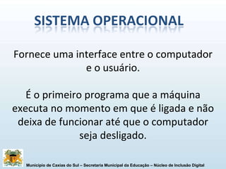 Fornece uma interface entre o computador e o usuário. É o primeiro programa que a máquina executa no momento em que é ligada e não deixa de funcionar até que o computador seja desligado. 
