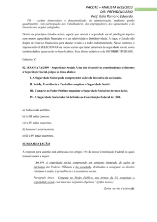 2
PACOTE – ANALISTA INSS/2013
DIR. PREVIDENCIÁRIO
Prof. Italo Romano Eduardo
VII - caráter democrático e descentralizado da administração, mediante gestão
quadripartite, com participação dos trabalhadores, dos empregadores, dos aposentados e do
Governo nos órgãos colegiados.
Dentre os princípios listados acima, aquele que orienta a seguridade social privilegiar àqueles
com menor capacidade financeira é o da seletividade e distributividade. A rigor, o Estado não
dispõe de recursos financeiros para atender a tudo e a todos indistintamente. Nesse contexto, é
imprescindível SELECIONAR os riscos sociais que terão cobertura da seguridade social, como
também definir quem serão os beneficiários. Esse último critério é o da DISTRIBUTIVIDADE.
Gabarito: C
02. (ESAF/ATA/2009 – Seguridade Social) À luz dos dispositivos constitucionais referentes
à Seguridade Social, julgue os itens abaixo:
I. A Seguridade Social pode compreender ações de iniciativa da sociedade.
II. Saúde, Previdência e Trabalho compõem a Seguridade Social.
III. Compete ao Poder Público organizar a Seguridade Social nos termos da lei.
IV. A Seguridade Social não foi definida na Constituição Federal de 1988.
a) Todos estão corretos.
b) I e III estão corretos.
c) I e IV estão incorretos.
d) Somente I está incorreto.
e) III e IV estão incorretos.
FUNDAMENTAÇÃO
A resposta para questão está embasada nos artigos 194 da nossa Constituição Federal os quais
transcrevemos a seguir:
“Art.194 A seguridade social compreende um conjunto integrado de ações de
iniciativa dos Poderes Públicos e da sociedade, destinadas a assegurar os direitos
relativos à saúde, à previdência e à assistência social.
Parágrafo único. Compete ao Poder Público, nos termos da lei, organizar a
seguridade social, com base nos seguintes objetivos” (grifos nossos)
(Letra correta é a letra b).
 