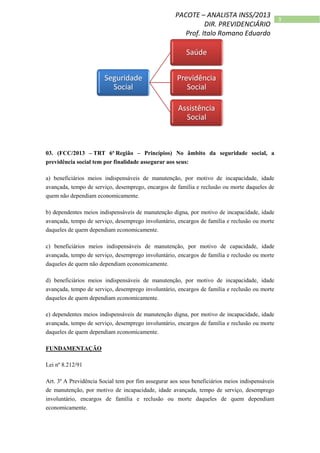 3
PACOTE – ANALISTA INSS/2013
DIR. PREVIDENCIÁRIO
Prof. Italo Romano Eduardo
03. (FCC/2013 – TRT 6ª Região – Princípios) No âmbito da seguridade social, a
previdência social tem por finalidade assegurar aos seus:
a) beneficiários meios indispensáveis de manutenção, por motivo de incapacidade, idade
avançada, tempo de serviço, desemprego, encargos de família e reclusão ou morte daqueles de
quem não dependiam economicamente.
b) dependentes meios indispensáveis de manutenção digna, por motivo de incapacidade, idade
avançada, tempo de serviço, desemprego involuntário, encargos de família e reclusão ou morte
daqueles de quem dependiam economicamente.
c) beneficiários meios indispensáveis de manutenção, por motivo de capacidade, idade
avançada, tempo de serviço, desemprego involuntário, encargos de família e reclusão ou morte
daqueles de quem não dependiam economicamente.
d) beneficiários meios indispensáveis de manutenção, por motivo de incapacidade, idade
avançada, tempo de serviço, desemprego involuntário, encargos de família e reclusão ou morte
daqueles de quem dependiam economicamente.
e) dependentes meios indispensáveis de manutenção digna, por motivo de incapacidade, idade
avançada, tempo de serviço, desemprego involuntário, encargos de família e reclusão ou morte
daqueles de quem dependiam economicamente.
FUNDAMENTAÇÃO
Lei nº 8.212/91
Art. 3º A Previdência Social tem por fim assegurar aos seus beneficiários meios indispensáveis
de manutenção, por motivo de incapacidade, idade avançada, tempo de serviço, desemprego
involuntário, encargos de família e reclusão ou morte daqueles de quem dependiam
economicamente.
 