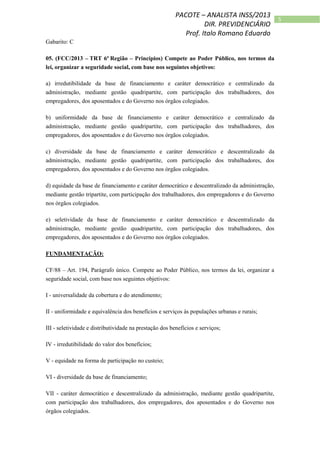 5
PACOTE – ANALISTA INSS/2013
DIR. PREVIDENCIÁRIO
Prof. Italo Romano Eduardo
Gabarito: C
05. (FCC/2013 – TRT 6ª Região – Princípios) Compete ao Poder Público, nos termos da
lei, organizar a seguridade social, com base nos seguintes objetivos:
a) irredutibilidade da base de financiamento e caráter democrático e centralizado da
administração, mediante gestão quadripartite, com participação dos trabalhadores, dos
empregadores, dos aposentados e do Governo nos órgãos colegiados.
b) uniformidade da base de financiamento e caráter democrático e centralizado da
administração, mediante gestão quadripartite, com participação dos trabalhadores, dos
empregadores, dos aposentados e do Governo nos órgãos colegiados.
c) diversidade da base de financiamento e caráter democrático e descentralizado da
administração, mediante gestão quadripartite, com participação dos trabalhadores, dos
empregadores, dos aposentados e do Governo nos órgãos colegiados.
d) equidade da base de financiamento e caráter democrático e descentralizado da administração,
mediante gestão tripartite, com participação dos trabalhadores, dos empregadores e do Governo
nos órgãos colegiados.
e) seletividade da base de financiamento e caráter democrático e descentralizado da
administração, mediante gestão quadripartite, com participação dos trabalhadores, dos
empregadores, dos aposentados e do Governo nos órgãos colegiados.
FUNDAMENTAÇÃO:
CF/88 – Art. 194, Parágrafo único. Compete ao Poder Público, nos termos da lei, organizar a
seguridade social, com base nos seguintes objetivos:
I - universalidade da cobertura e do atendimento;
II - uniformidade e equivalência dos benefícios e serviços às populações urbanas e rurais;
III - seletividade e distributividade na prestação dos benefícios e serviços;
IV - irredutibilidade do valor dos benefícios;
V - equidade na forma de participação no custeio;
VI - diversidade da base de financiamento;
VII - caráter democrático e descentralizado da administração, mediante gestão quadripartite,
com participação dos trabalhadores, dos empregadores, dos aposentados e do Governo nos
órgãos colegiados.
 