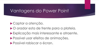 Vantagens do Power Point
 Captar a atenção.
 O orador esta de frente para a plateia.
 Explicação mais interessante e atraente.
 Possível usar efeitos de animações.
 Possível rabiscar o écran.
 