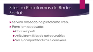 Sites ou Plataformas de Redes
Sociais
 Serviço baseado na plataforma web.
 Permitem as pessoas:
Construir perfil
Articularem listas de outros usuários
Ver e compartilhar listas e conexões
 