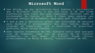 Microsoft Word
 Sem dúvida, um dos aplicativos mais famosos e corriqueiros
que a Microsoft lançou, e que até hoje, é de uma ajuda
substancial para todos que usam computador. Servindo como um
processador de textos, o Word é ideal para aqueles que
precisam redigir um documento, seja para qual finalidade for.
 O bom é que o aplicativo possui uma infinidade de recursos
para melhorar o processamento dos seus textos, desde a
inserção de hiperlinks, até a construção de planilhas,
gráficos, entre outras funções.
 Sabe aqueles documentos em PDF, bastante úteis para qualquer
tipo de trabalho, como ter um arquivo de um trabalho
acadêmico, ou até mesmo um e-book? Foram feitos,
primeiramente, no Word, e depois, “transformados” em PDF.
 