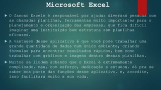 Microsoft Excel
 O famoso Excele é responsável por ajudar diversas pessoas com
as chamadas planilhas, ferramentas muito importantes para o
planejamento e organização das empresas, que fica difícil
imaginar uma instituição bem estrutura sem planilhas
eficazes.
 A vantagem desse aplicativo é que você pode trabalhar uma
grande quantidade de dados num único ambiente, criando
fórmulas para encontrar resultados rápidos, bem como
trabalhar com gráficos e imagens dentro dessas planilhas.
 Muitos se iludem achando que o Excel é extremamente
complicado, mas, com esforço, dedicação e estudos, dá pra se
saber boa parte das funções desse aplicativo, e, acredite,
isso facilitará muito a sua vida.
 