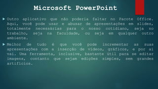 Microsoft PowerPoint
 Outro aplicativo que não poderia faltar no Pacote Office.
Aqui, você pode usar e abusar de apresentações em slides,
totalmente necessárias para o nosso cotidiano, seja no
trabalho, seja na faculdade, ou seja em qualquer outro
ambiente.
 Melhor de tudo é que você pode incrementar as suas
apresentações com a inserção de vídeos, gráficos, e por aí
vai. Uma ferramenta, inclusive, bastante útil para se editar
imagens, contanto que sejam edições simples, sem grandes
artifícios.
 