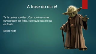 A frase do dia é!
Tanta certeza você tem. Com você as coisas
nunca podem ser feitas. Não ouviu nada do que
eu disse?
Mestre Yoda
 