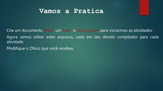 Vamos a Pratica
Crie um documento Word, um Excel, e Power Point, para iniciarmos as atividades.
Agora vamos editar estes arquivos, cada em seu devido compilador para cada
atividade.
Modifique o Oficio que você recebeu.
 