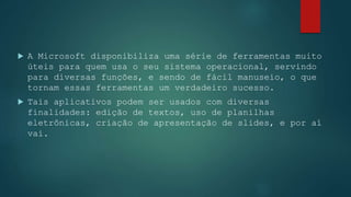  A Microsoft disponibiliza uma série de ferramentas muito
úteis para quem usa o seu sistema operacional, servindo
para diversas funções, e sendo de fácil manuseio, o que
tornam essas ferramentas um verdadeiro sucesso.
 Tais aplicativos podem ser usados com diversas
finalidades: edição de textos, uso de planilhas
eletrônicas, criação de apresentação de slides, e por aí
vai.
 
