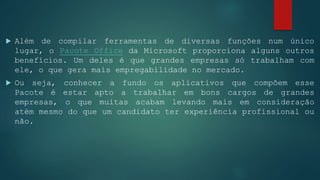  Além de compilar ferramentas de diversas funções num único
lugar, o Pacote Office da Microsoft proporciona alguns outros
benefícios. Um deles é que grandes empresas só trabalham com
ele, o que gera mais empregabilidade no mercado.
 Ou seja, conhecer a fundo os aplicativos que compõem esse
Pacote é estar apto a trabalhar em bons cargos de grandes
empresas, o que muitas acabam levando mais em consideração
atém mesmo do que um candidato ter experiência profissional ou
não.
 