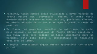  Portanto, tente sempre estar atualizado a novas versões do
Pacote Office que, porventura, surjam, e tenha muito
domínio dessas ferramentas como um todo, preferencialmente,
estudando através de cursos e se aperfeiçoando através da
prática.
 E, claro, nos próprios trabalhos do cotidiano, de cunho
mais pessoal, os aplicativos do Pacote Office auxiliam a
sua vida, seja para redigir um texto importante para um
parente, seja para fazer a apresentação de trabalhos
escolares do irmão.
 A seguir, mostraremos alguns desses aplicativos tão usados
por aí.
 