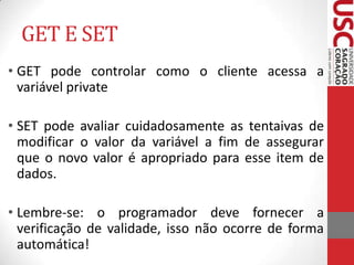 GET E SET
• GET pode controlar como o cliente acessa a
variável private
• SET pode avaliar cuidadosamente as tentaivas de
modificar o valor da variável a fim de assegurar
que o novo valor é apropriado para esse item de
dados.

• Lembre-se: o programador deve fornecer a
verificação de validade, isso não ocorre de forma
automática!

 