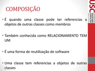 COMPOSIÇÃO
• É quando uma classe pode ter referencias a
objetos de outras classes como membros
• Também conhecida como RELACIONAMENTO TEM
UM
• É uma forma de reutilização de software
• Uma classe tem referencias a objetos de outras
classes

 