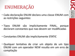 ENUMERAÇÃO
• Cada declaração ENUM declara uma classe ENUM com
as restrições seguintes:
• Tipos ENUM são implicitamente FINAL, porque
declaram constantes que nao devem ser modificadas
• Constantes ENUM são implicitamente STATIC

• Qualquer tentativa de criar um objeto de um tipo
ENUM com um operador NEW resulta em um erro de
compilação

 