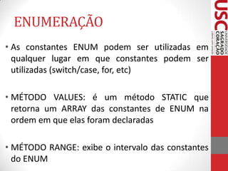 ENUMERAÇÃO
• As constantes ENUM podem ser utilizadas em
qualquer lugar em que constantes podem ser
utilizadas (switch/case, for, etc)

• MÉTODO VALUES: é um método STATIC que
retorna um ARRAY das constantes de ENUM na
ordem em que elas foram declaradas
• MÉTODO RANGE: exibe o intervalo das constantes
do ENUM

 