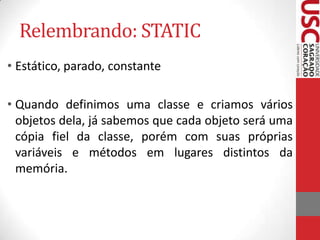 Relembrando: STATIC
• Estático, parado, constante
• Quando definimos uma classe e criamos vários
objetos dela, já sabemos que cada objeto será uma
cópia fiel da classe, porém com suas próprias
variáveis e métodos em lugares distintos da
memória.

 