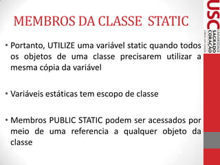 MEMBROS DA CLASSE STATIC
• Portanto, UTILIZE uma variável static quando todos
os objetos de uma classe precisarem utilizar a
mesma cópia da variável

• Variáveis estáticas tem escopo de classe
• Membros PUBLIC STATIC podem ser acessados por
meio de uma referencia a qualquer objeto da
classe

 