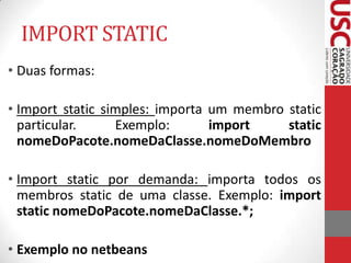 IMPORT STATIC
• Duas formas:
• Import static simples: importa um membro static
particular.
Exemplo:
import
static
nomeDoPacote.nomeDaClasse.nomeDoMembro
• Import static por demanda: importa todos os
membros static de uma classe. Exemplo: import
static nomeDoPacote.nomeDaClasse.*;
• Exemplo no netbeans

 