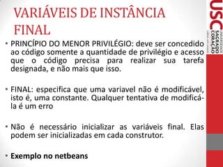 VARIÁVEIS DE INSTÂNCIA
FINAL
• PRINCÍPIO DO MENOR PRIVILÉGIO: deve ser concedido
ao código somente a quantidade de privilégio e acesso
que o código precisa para realizar sua tarefa
designada, e não mais que isso.
• FINAL: especifica que uma variavel não é modificável,
isto é, uma constante. Qualquer tentativa de modificála é um erro
• Não é necessário inicializar as variáveis final. Elas
podem ser inicializadas em cada construtor.
• Exemplo no netbeans

 