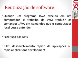 Reutilização de software
• Quando um programa JAVA executa em um
computador, é trabalho da JVM traduzir os
comandos JAVA em comandos que o computador
local possa entender.
• Fazer uso das APIs

• RAD: desenvolvimento rapido de aplicações ou
rapid applications development

 