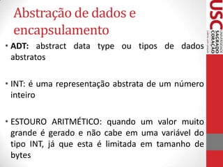 Abstração de dados e
encapsulamento
• ADT: abstract data type ou tipos de dados
abstratos
• INT: é uma representação abstrata de um número
inteiro
• ESTOURO ARITMÉTICO: quando um valor muito
grande é gerado e não cabe em uma variável do
tipo INT, já que esta é limitada em tamanho de
bytes

 