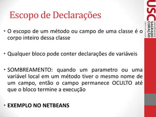 Escopo de Declarações
• O escopo de um método ou campo de uma classe é o
corpo inteiro dessa classe
• Qualquer bloco pode conter declarações de variáveis

• SOMBREAMENTO: quando um parametro ou uma
variável local em um método tiver o mesmo nome de
um campo, então o campo permanece OCULTO até
que o bloco termine a execução
• EXEMPLO NO NETBEANS

 