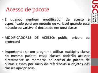 Acesso de pacote
• É quando nenhum modificador de acesso é
especificado para um método ou variável quando esse
método ou variável é declarado em uma classe
• MODIFICADORES DE ACESSO: public, private ou
protected
• Importante: se um programa utilizar multiplas classe
no mesmo pacote, essas classes poderão acessar
diretamente os membros de acesso de pacote de
outras classes por meio de referências a objetos das
classes apropriadas.

 