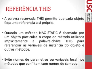 REFERÊNCIA THIS
• A palavra reservada THIS permite que cada objeto
faça uma referencia a si próprio.
• Quando um método NÃO-STATIC é chamado por
um objeto particular, o corpo do método utilizada
implicitamente a palavra-chave THIS para
referenciar as variáveis de instância do objeto e
outros métodos.
• Evite nomes de parametros ou variaveis local nos
métodos que conflitem com nomes de campos

 