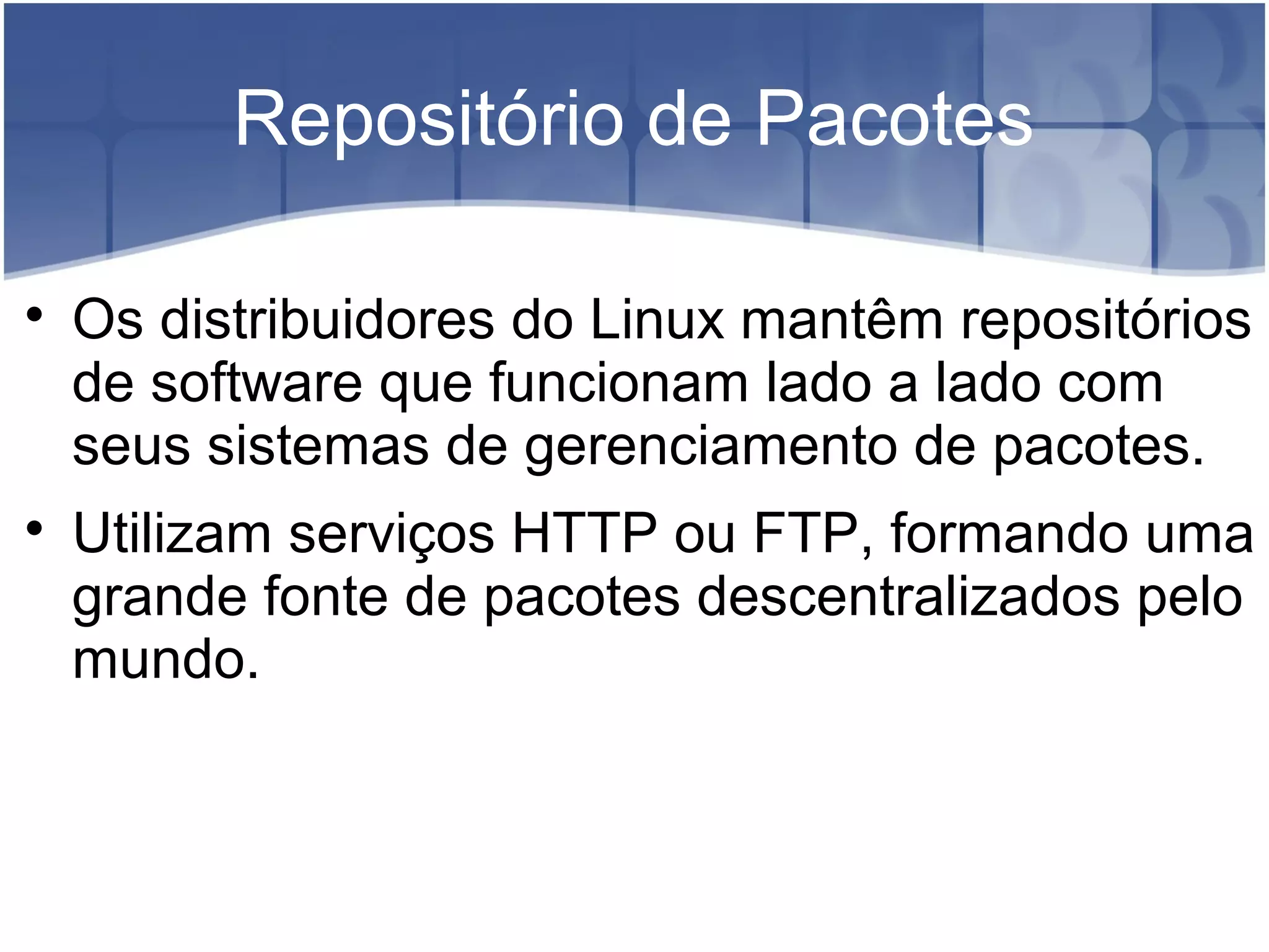 Repositório de Pacotes

Os distribuidores do Linux mantêm repositórios
de software que funcionam lado a lado com
seus sistemas de gerenciamento de pacotes.

Utilizam serviços HTTP ou FTP, formando uma
grande fonte de pacotes descentralizados pelo
mundo.
 