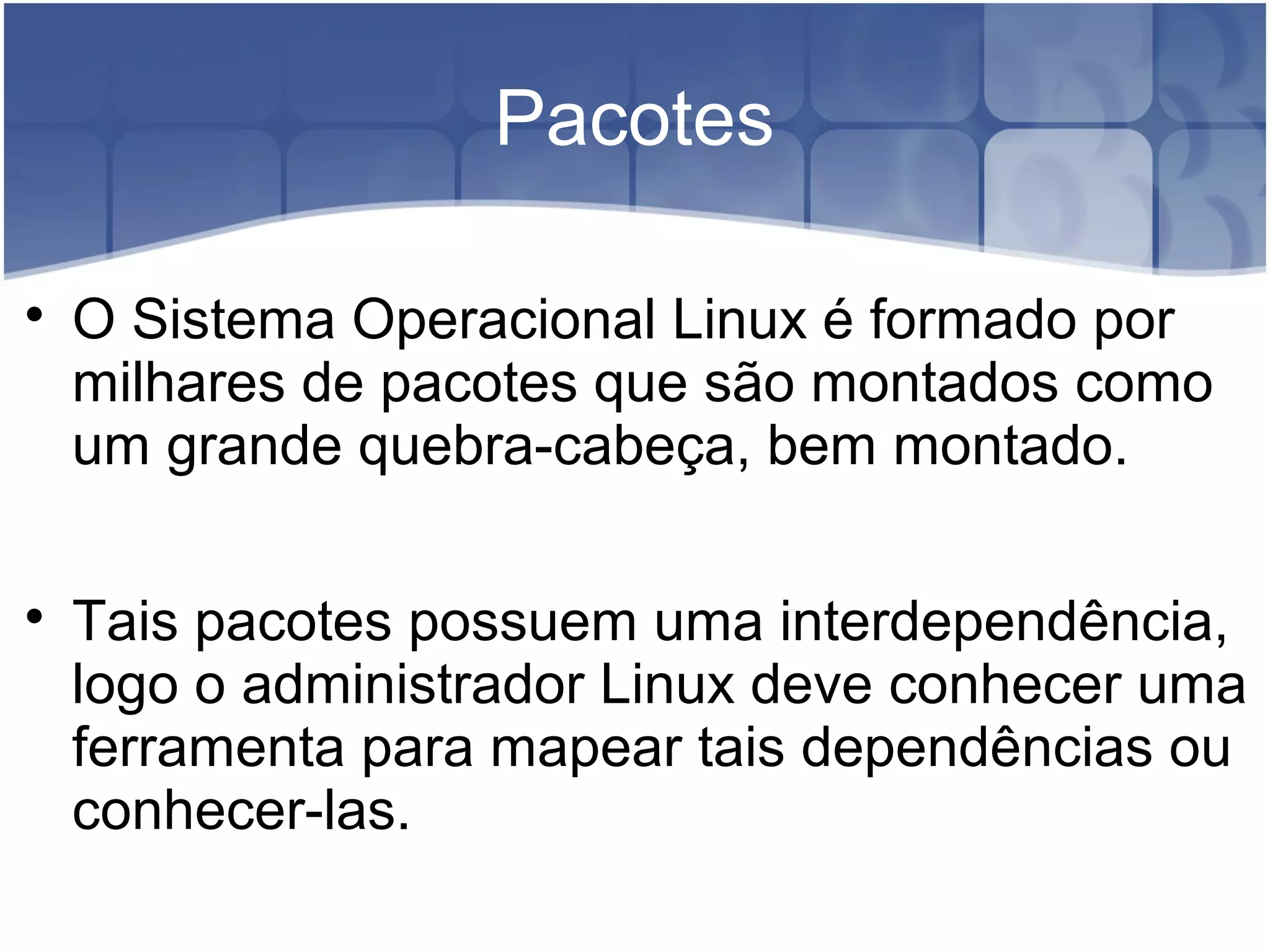 Pacotes

O Sistema Operacional Linux é formado por
milhares de pacotes que são montados como
um grande quebra-cabeça, bem montado.

Tais pacotes possuem uma interdependência,
logo o administrador Linux deve conhecer uma
ferramenta para mapear tais dependências ou
conhecer-las.
 