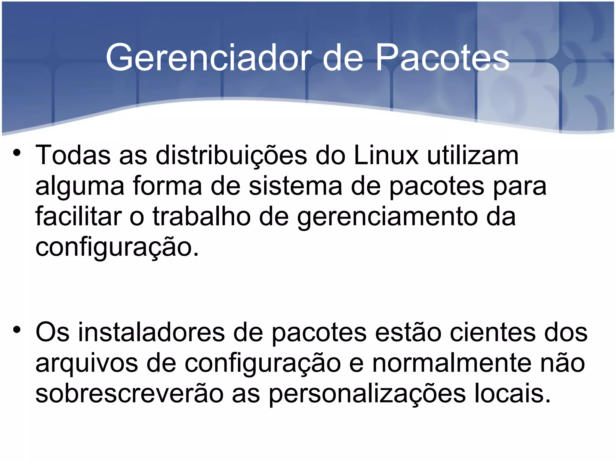 Gerenciador de Pacotes

Todas as distribuições do Linux utilizam
alguma forma de sistema de pacotes para
facilitar o trabalho de gerenciamento da
configuração.

Os instaladores de pacotes estão cientes dos
arquivos de configuração e normalmente não
sobrescreverão as personalizações locais.
 