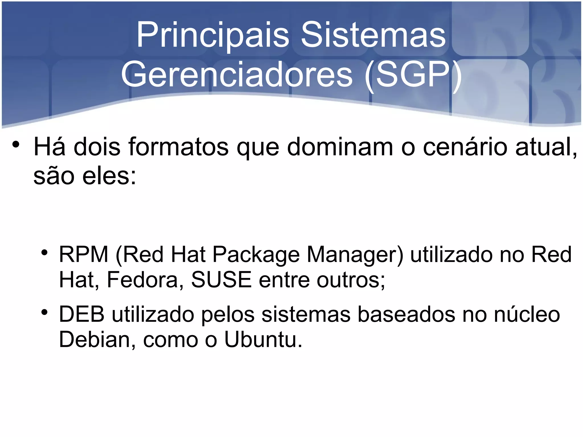 Principais Sistemas
Gerenciadores (SGP)

Há dois formatos que dominam o cenário atual,
são eles:

RPM (Red Hat Package Manager) utilizado no Red
Hat, Fedora, SUSE entre outros;

DEB utilizado pelos sistemas baseados no núcleo
Debian, como o Ubuntu.
 