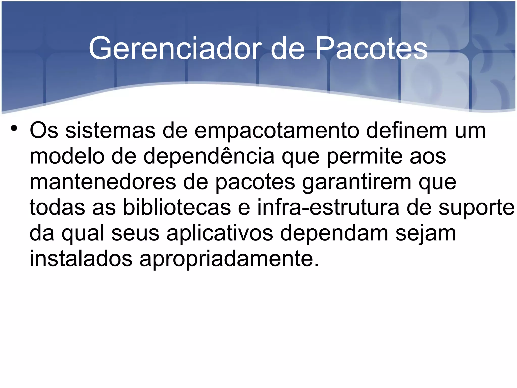 Gerenciador de Pacotes

Os sistemas de empacotamento definem um
modelo de dependência que permite aos
mantenedores de pacotes garantirem que
todas as bibliotecas e infra-estrutura de suporte
da qual seus aplicativos dependam sejam
instalados apropriadamente.
 
