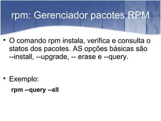 rpm: Gerenciador pacotes RPM

O comando rpm instala, verifica e consulta o
statos dos pacotes. AS opções básicas são
--install, --upgrade, -- erase e --query.

Exemplo:
rpm --query --all
 